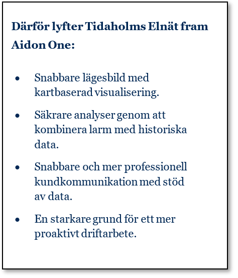 Därför lyfter Tidaholms Elnät fram Aidon One: • Snabbare lägesbild med kartbaserad visualisering. • Säkrare analyser genom att kombinera larm med historiska data. • Snabbare och mer professionell kundkommunikation med stöd av data. • En starkare grund för ett mer proaktivt driftarbete.